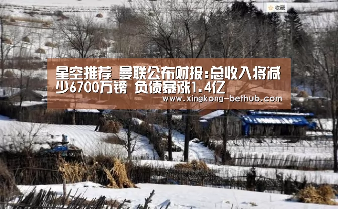 星空推荐_曼联公布财报:总收入将减少6700万镑 负债暴涨1.4亿(图1) 星空热点