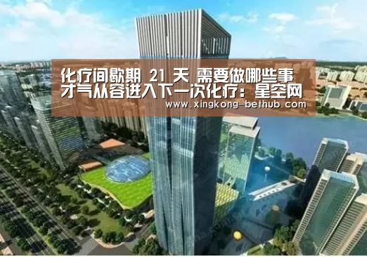 化疗间歇期 21 天 需要做哪些事才气从容进入下一次化疗:星空网站(图2) 星空网站